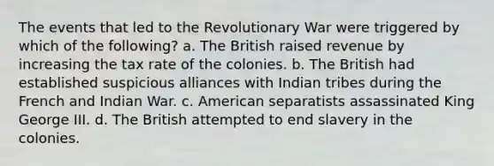 The events that led to the Revolutionary War were triggered by which of the following? a. The British raised revenue by increasing the tax rate of the colonies. b. The British had established suspicious alliances with Indian tribes during the French and Indian War. c. American separatists assassinated King George III. d. The British attempted to end slavery in the colonies.