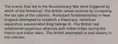 The events that led to the Revolutionary War were triggered by which of the following? -The British raised revenue by increasing the tax rate of the colonies. -Protestant fundamentalists in New England attempted to establish a theocracy. -American separatists assassinated King George III. -The British had established suspicious alliances with Indian tribes during the French and Indian Wars. -The British attempted to end slavery in the colonies.