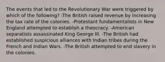 The events that led to the Revolutionary War were triggered by which of the following? -The British raised revenue by increasing the tax rate of the colonies. -Protestant fundamentalists in New England attempted to establish a theocracy. -American separatists assassinated King George III. -The British had established suspicious alliances with Indian tribes during the French and Indian Wars. -The British attempted to end slavery in the colonies.