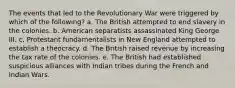 The events that led to the Revolutionary War were triggered by which of the following? a. The British attempted to end slavery in the colonies. b. American separatists assassinated King George III. c. Protestant fundamentalists in New England attempted to establish a theocracy. d. The British raised revenue by increasing the tax rate of the colonies. e. The British had established suspicious alliances with Indian tribes during the French and Indian Wars.