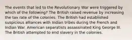 The events that led to the Revolutionary War were triggered by which of the following? The British raised revenue by increasing the tax rate of the colonies. The British had established suspicious alliances with Indian tribes during the French and Indian War. American separatists assassinated King George III. The British attempted to end slavery in the colonies.