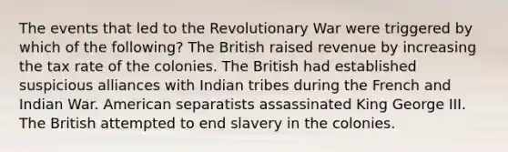 The events that led to the Revolutionary War were triggered by which of the following? The British raised revenue by increasing the tax rate of the colonies. The British had established suspicious alliances with Indian tribes during the French and Indian War. American separatists assassinated King George III. The British attempted to end slavery in the colonies.