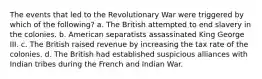 The events that led to the Revolutionary War were triggered by which of the following? a. The British attempted to end slavery in the colonies. b. American separatists assassinated King George III. c. The British raised revenue by increasing the tax rate of the colonies. d. The British had established suspicious alliances with Indian tribes during the French and Indian War.