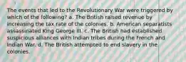 The events that led to the Revolutionary War were triggered by which of the following? a. The British raised revenue by increasing the tax rate of the colonies. b. American separatists assassinated King George III. c. The British had established suspicious alliances with Indian tribes during the French and Indian War. d. The British attempted to end slavery in the colonies.