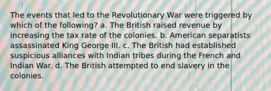 The events that led to the Revolutionary War were triggered by which of the following? a. The British raised revenue by increasing the tax rate of the colonies. b. American separatists assassinated King George III. c. The British had established suspicious alliances with Indian tribes during the French and Indian War. d. The British attempted to end slavery in the colonies.