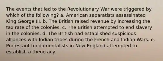 The events that led to the Revolutionary War were triggered by which of the following? a. American separatists assassinated King George III. b. The British raised revenue by increasing the tax rate of the colonies. c. The British attempted to end slavery in the colonies. d. The British had established suspicious alliances with Indian tribes during the French and Indian Wars. e. Protestant fundamentalists in New England attempted to establish a theocracy.