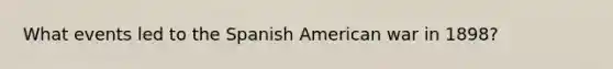 What events led to the Spanish American war in 1898?