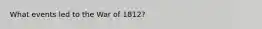 What events led to the War of 1812?
