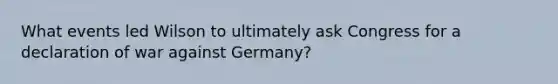 What events led Wilson to ultimately ask Congress for a declaration of war against Germany?