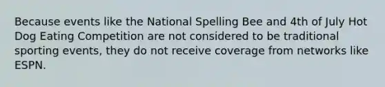 Because events like the National Spelling Bee and 4th of July Hot Dog Eating Competition are not considered to be traditional sporting events, they do not receive coverage from networks like ESPN.