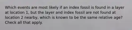 Which events are most likely if an index fossil is found in a layer at location 1, but the layer and index fossil are not found at location 2 nearby, which is known to be the same relative age? Check all that apply.