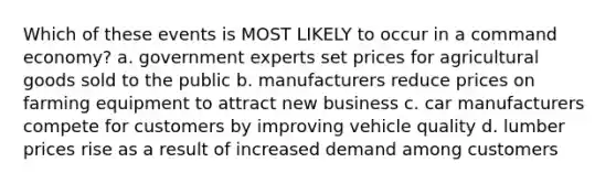 Which of these events is MOST LIKELY to occur in a command economy? a. government experts set prices for agricultural goods sold to the public b. manufacturers reduce prices on farming equipment to attract new business c. car manufacturers compete for customers by improving vehicle quality d. lumber prices rise as a result of increased demand among customers