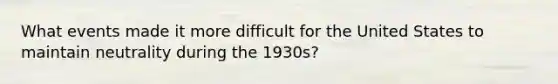 What events made it more difficult for the United States to maintain neutrality during the 1930s?