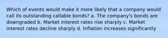 Which of events would make it more likely that a company would call its outstanding callable bonds? a. The company's bonds are downgraded b. Market interest rates rise sharply c. Market interest rates decline sharply d. Inflation increases significantly