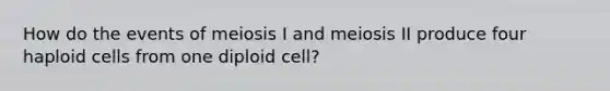 How do the events of meiosis I and meiosis II produce four haploid cells from one diploid cell?