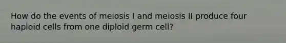 How do the events of meiosis I and meiosis II produce four haploid cells from one diploid germ cell?