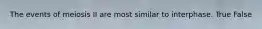 The events of meiosis II are most similar to interphase. True False