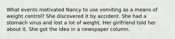 What events motivated Nancy to use vomiting as a means of weight control? She discovered it by accident. She had a stomach virus and lost a lot of weight. Her girlfriend told her about it. She got the idea in a newspaper column.