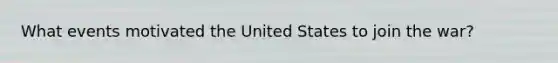 What events motivated the United States to join the war?