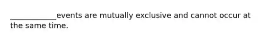 ____________events are mutually exclusive and cannot occur at the same time.