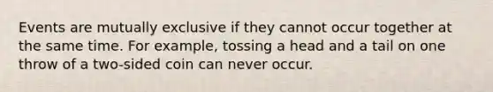 Events are mutually exclusive if they cannot occur together at the same time. For example, tossing a head and a tail on one throw of a two-sided coin can never occur.