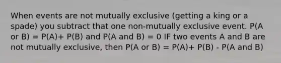 When events are not mutually exclusive (getting a king or a spade) you subtract that one non-mutually exclusive event. P(A or B) = P(A)+ P(B) and P(A and B) = 0 IF two events A and B are not mutually exclusive, then P(A or B) = P(A)+ P(B) - P(A and B)