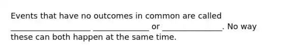 Events that have no outcomes in common are called ____________________ ______________ or _______________. No way these can both happen at the same time.