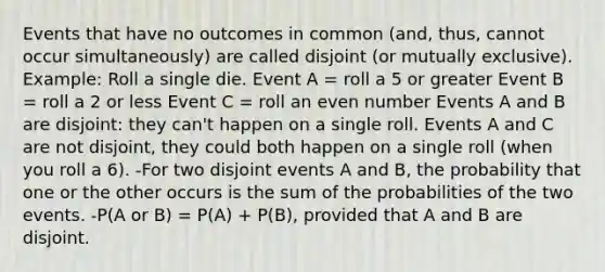 Events that have no outcomes in common (and, thus, cannot occur simultaneously) are called disjoint (or mutually exclusive). Example: Roll a single die. Event A = roll a 5 or greater Event B = roll a 2 or less Event C = roll an even number Events A and B are disjoint: they can't happen on a single roll. Events A and C are not disjoint, they could both happen on a single roll (when you roll a 6). -For two disjoint events A and B, the probability that one or the other occurs is the sum of the probabilities of the two events. -P(A or B) = P(A) + P(B), provided that A and B are disjoint.