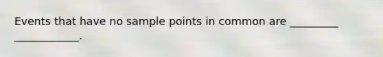 Events that have no sample points in common are _________ ____________.