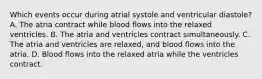 Which events occur during atrial systole and ventricular diastole? A. The atria contract while blood flows into the relaxed ventricles. B. The atria and ventricles contract simultaneously. C. The atria and ventricles are relaxed, and blood flows into the atria. D. Blood flows into the relaxed atria while the ventricles contract.