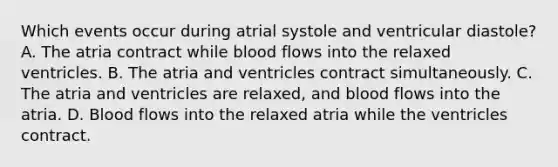 Which events occur during atrial systole and ventricular diastole? A. The atria contract while blood flows into the relaxed ventricles. B. The atria and ventricles contract simultaneously. C. The atria and ventricles are relaxed, and blood flows into the atria. D. Blood flows into the relaxed atria while the ventricles contract.