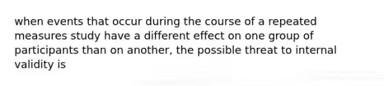 when events that occur during the course of a repeated measures study have a different effect on one group of participants than on another, the possible threat to internal validity is