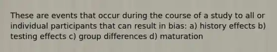 These are events that occur during the course of a study to all or individual participants that can result in bias: a) history effects b) testing effects c) group differences d) maturation