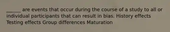 ______ are events that occur during the course of a study to all or individual participants that can result in bias. History effects Testing effects Group differences Maturation