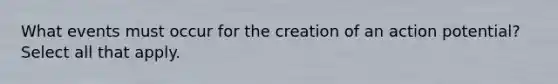 What events must occur for the creation of an action potential? Select all that apply.