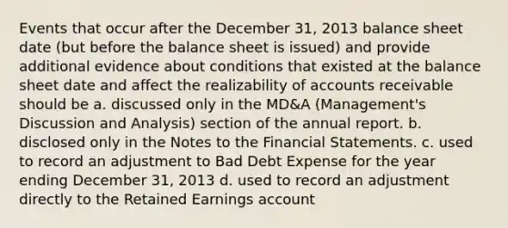 Events that occur after the December 31, 2013 balance sheet date (but before the balance sheet is issued) and provide additional evidence about conditions that existed at the balance sheet date and affect the realizability of accounts receivable should be a. discussed only in the MD&A (Management's Discussion and Analysis) section of the annual report. b. disclosed only in the Notes to the Financial Statements. c. used to record an adjustment to Bad Debt Expense for the year ending December 31, 2013 d. used to record an adjustment directly to the Retained Earnings account