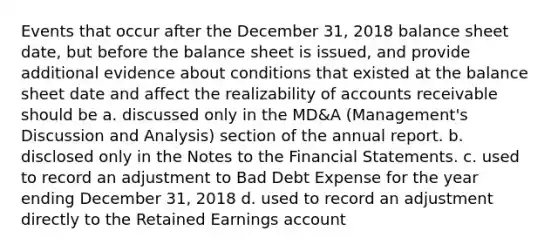 Events that occur after the December 31, 2018 balance sheet date, but before the balance sheet is issued, and provide additional evidence about conditions that existed at the balance sheet date and affect the realizability of accounts receivable should be a. discussed only in the MD&A (Management's Discussion and Analysis) section of the annual report. b. disclosed only in the Notes to the Financial Statements. c. used to record an adjustment to Bad Debt Expense for the year ending December 31, 2018 d. used to record an adjustment directly to the Retained Earnings account