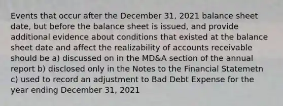 Events that occur after the December 31, 2021 balance sheet date, but before the balance sheet is issued, and provide additional evidence about conditions that existed at the balance sheet date and affect the realizability of accounts receivable should be a) discussed on in the MD&A section of the annual report b) disclosed only in the Notes to the Financial Statemetn c) used to record an adjustment to Bad Debt Expense for the year ending December 31, 2021