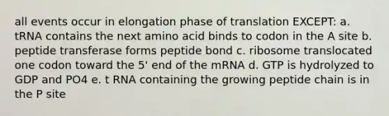 all events occur in elongation phase of translation EXCEPT: a. tRNA contains the next amino acid binds to codon in the A site b. peptide transferase forms peptide bond c. ribosome translocated one codon toward the 5' end of the mRNA d. GTP is hydrolyzed to GDP and PO4 e. t RNA containing the growing peptide chain is in the P site