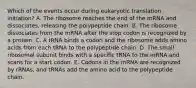 Which of the events occur during eukaryotic translation initiation? A. The ribosome reaches the end of the mRNA and dissociates, releasing the polypeptide chain. B. The ribosome dissociates from the mRNA after the stop codon is recognized by a protein. C. A tRNA binds a codon and the ribosome adds amino acids from each tRNA to the polypeptide chain. D. The small ribosomal subunit binds with a specific tRNA to the mRNA and scans for a start codon. E. Codons in the mRNA are recognized by rRNAs, and tRNAs add the amino acid to the polypeptide chain.