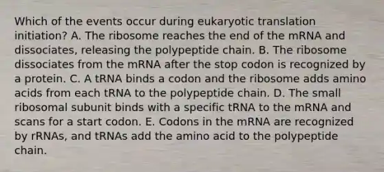 Which of the events occur during eukaryotic translation initiation? A. The ribosome reaches the end of the mRNA and dissociates, releasing the polypeptide chain. B. The ribosome dissociates from the mRNA after the stop codon is recognized by a protein. C. A tRNA binds a codon and the ribosome adds amino acids from each tRNA to the polypeptide chain. D. The small ribosomal subunit binds with a specific tRNA to the mRNA and scans for a start codon. E. Codons in the mRNA are recognized by rRNAs, and tRNAs add the amino acid to the polypeptide chain.