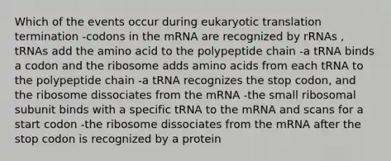 Which of the events occur during eukaryotic translation termination -codons in the mRNA are recognized by rRNAs , tRNAs add the amino acid to the polypeptide chain -a tRNA binds a codon and the ribosome adds amino acids from each tRNA to the polypeptide chain -a tRNA recognizes the stop codon, and the ribosome dissociates from the mRNA -the small ribosomal subunit binds with a specific tRNA to the mRNA and scans for a start codon -the ribosome dissociates from the mRNA after the stop codon is recognized by a protein