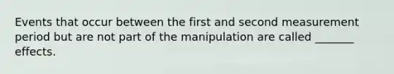 Events that occur between the first and second measurement period but are not part of the manipulation are called _______ effects.