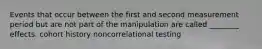 Events that occur between the first and second measurement period but are not part of the manipulation are called ________ effects. cohort history noncorrelational testing