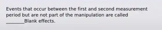 Events that occur between the first and second measurement period but are not part of the manipulation are called ________Blank effects.