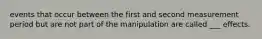 events that occur between the first and second measurement period but are not part of the manipulation are called ___ effects.