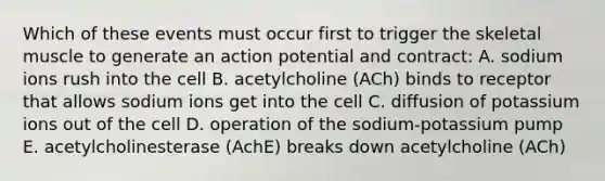 Which of these events must occur first to trigger the skeletal muscle to generate an action potential and contract: A. sodium ions rush into the cell B. acetylcholine (ACh) binds to receptor that allows sodium ions get into the cell C. diffusion of potassium ions out of the cell D. operation of the sodium-potassium pump E. acetylcholinesterase (AchE) breaks down acetylcholine (ACh)