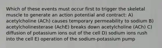 Which of these events must occur first to trigger the skeletal muscle to generate an action potential and contract: A) acetylcholine (ACh) causes temporary permeability to sodium B) acetylcholinesterase (AchE) breaks down acetylcholine (ACh) C) diffusion of potassium ions out of the cell D) sodium ions rush into the cell E) operation of the sodium-potassium pump