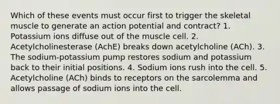 Which of these events must occur first to trigger the skeletal muscle to generate an action potential and contract? 1. Potassium ions diffuse out of the muscle cell. 2. Acetylcholinesterase (AchE) breaks down acetylcholine (ACh). 3. The sodium-potassium pump restores sodium and potassium back to their initial positions. 4. Sodium ions rush into the cell. 5. Acetylcholine (ACh) binds to receptors on the sarcolemma and allows passage of sodium ions into the cell.