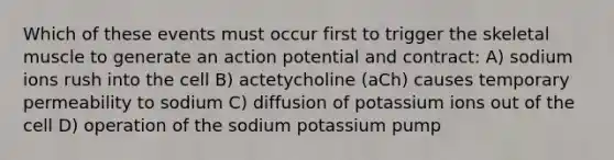 Which of these events must occur first to trigger the skeletal muscle to generate an action potential and contract: A) sodium ions rush into the cell B) actetycholine (aCh) causes temporary permeability to sodium C) diffusion of potassium ions out of the cell D) operation of the sodium potassium pump